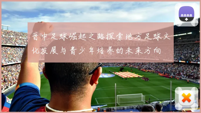 晋中足球崛起之路探索地方足球文化发展与青少年培养的未来方向