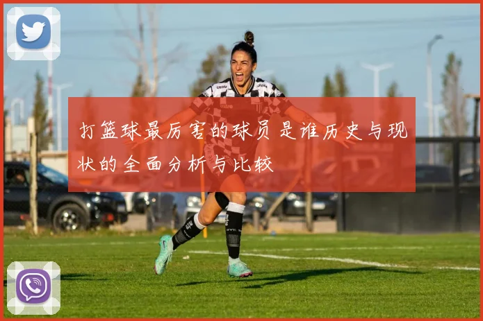 打篮球最厉害的球员是谁历史与现状的全面分析与比较