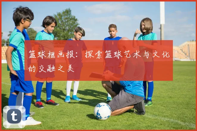 篮球框画报：探索篮球艺术与文化的交融之美