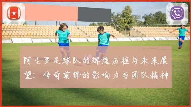 阿圭罗足球队的辉煌历程与未来展望：传奇前锋的影响力与团队精神