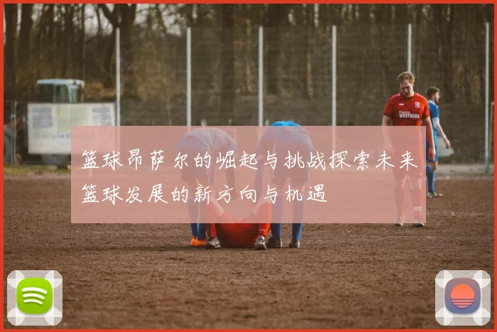 篮球昂萨尔的崛起与挑战探索未来篮球发展的新方向与机遇