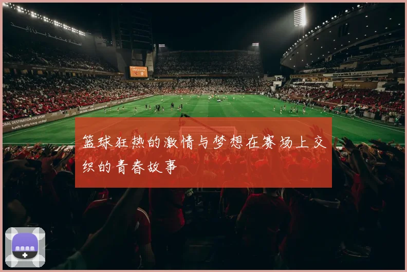 篮球狂热的激情与梦想在赛场上交织的青春故事