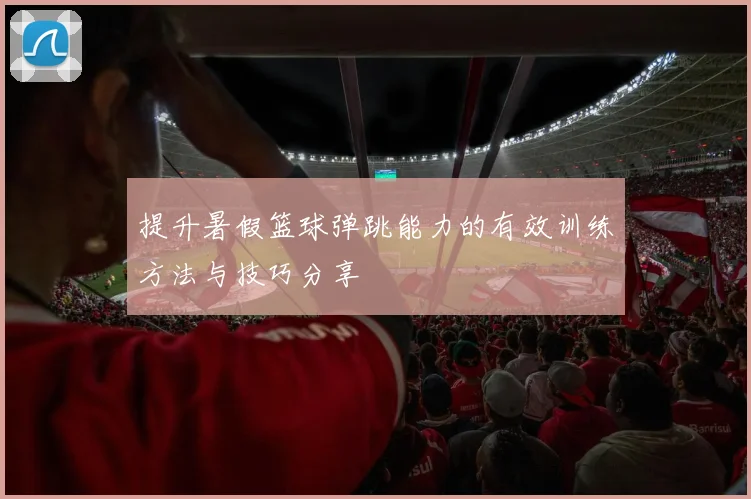 提升暑假篮球弹跳能力的有效训练方法与技巧分享