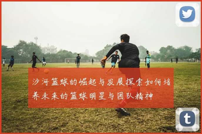 沙河篮球的崛起与发展探索如何培养未来的篮球明星与团队精神