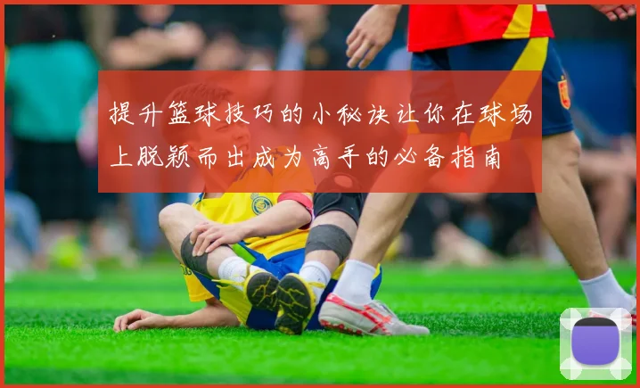 提升篮球技巧的小秘诀让你在球场上脱颖而出成为高手的必备指南