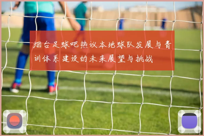 烟台足球吧热议本地球队发展与青训体系建设的未来展望与挑战